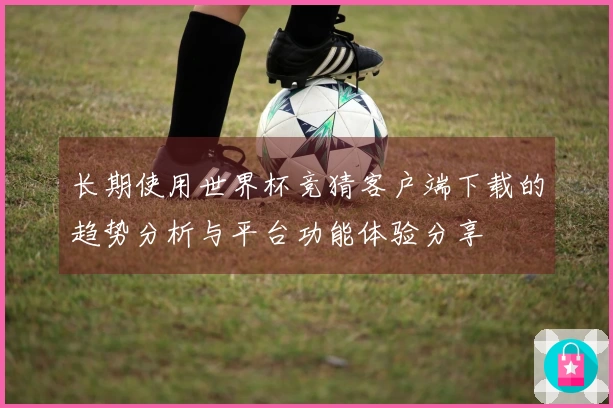 长期使用世界杯竞猜客户端下载的趋势分析与平台功能体验分享